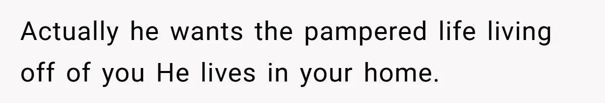 Actually he wants the pampered life living off of you He lives in your home.