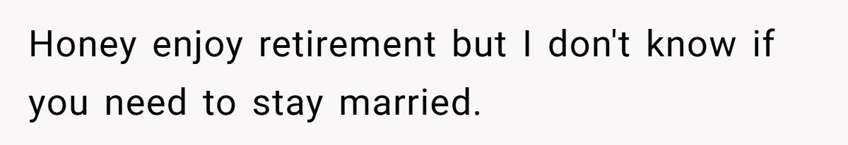 Honey enjoy retirement but I don't know if you need to stay married.