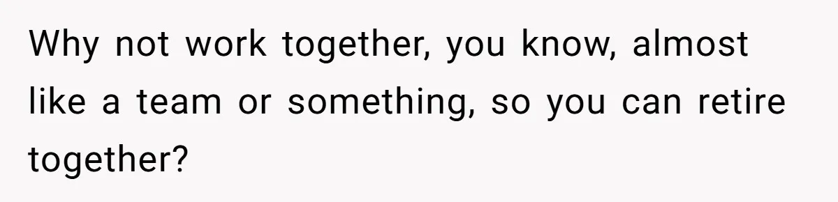 Why not work together, you know, almost like a team or something, so you can retire together?