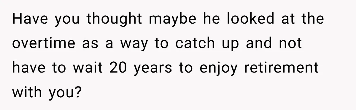 Have you thought maybe he looked at the overtime as a way to catch up and not have to wait 20 years to enjoy retirement with you?