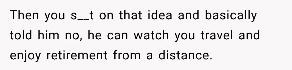 Then you s__t on that idea and basically told him no, he can watch you travel and enjoy retirement from a distance.
