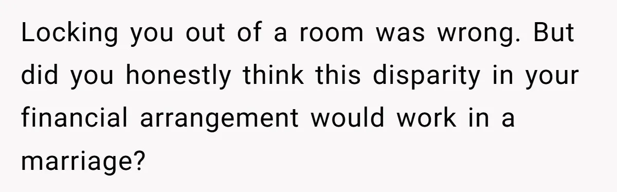 Locking you out of a room was wrong. But did you honestly think this disparity in your financial arrangement would work in a marriage?