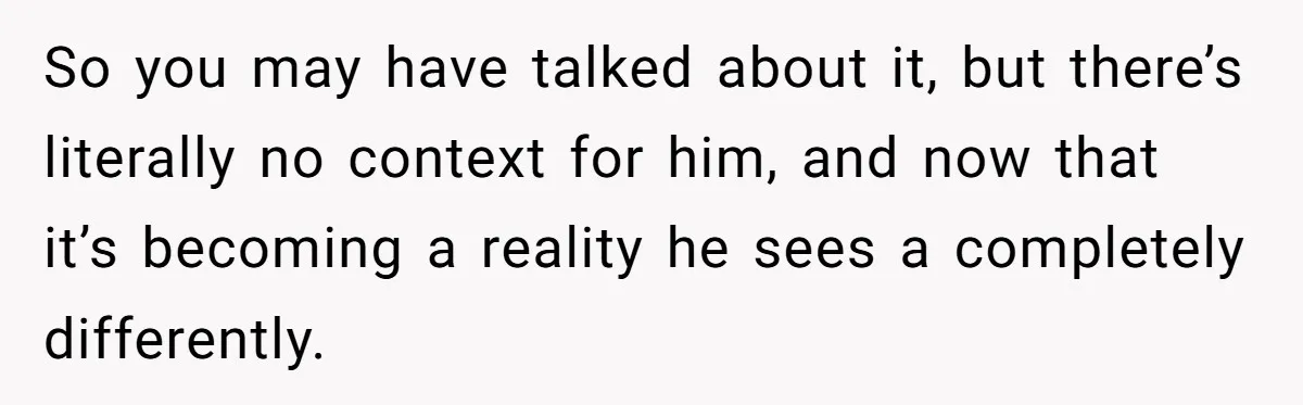 So you may have talked about it, but there’s literally no context for him, and now that it’s becoming a reality he sees a completely differently.