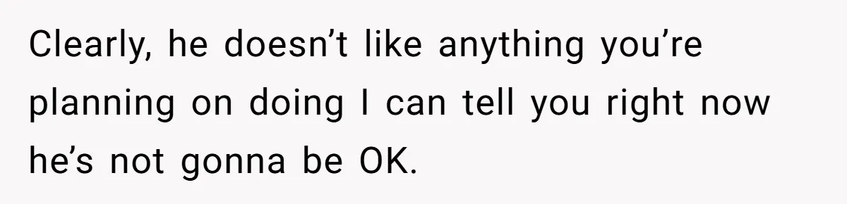 Clearly, he doesn’t like anything you’re planning on doing I can tell you right now he’s not gonna be OK.