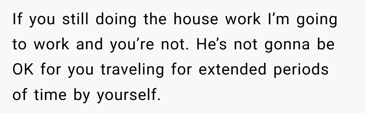 If you still doing the house work I’m going to work and you’re not. He’s not gonna be OK for you traveling for extended periods of time by yourself.