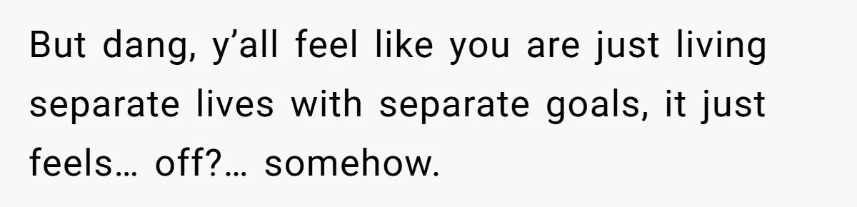 But dang, y’all feel like you are just living separate lives with separate goals, it just feels… off?… somehow.
