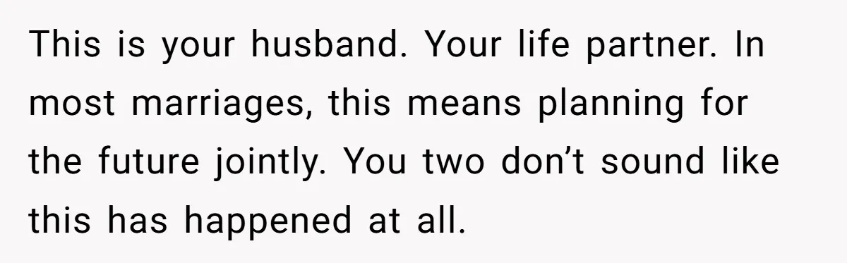 This is your husband. Your life partner. In most marriages, this means planning for the future jointly. You two don’t sound like this has happened at all.
