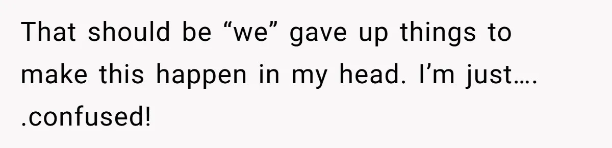 That should be “we” gave up things to make this happen in my head. I’m just…. .confused!