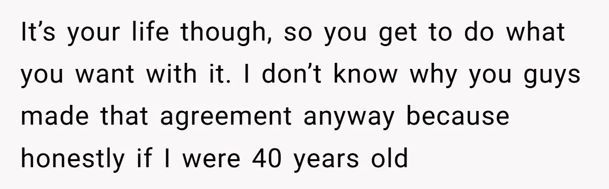 It’s your life though, so you get to do what you want with it. I don’t know why you guys made that agreement anyway because honestly if I were 40...