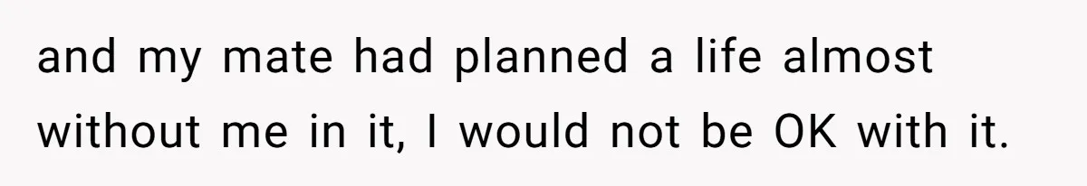 and my mate had planned a life almost without me in it, I would not be OK with it.