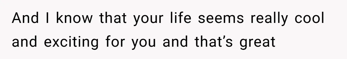 And I know that your life seems really cool and exciting for you and that’s great