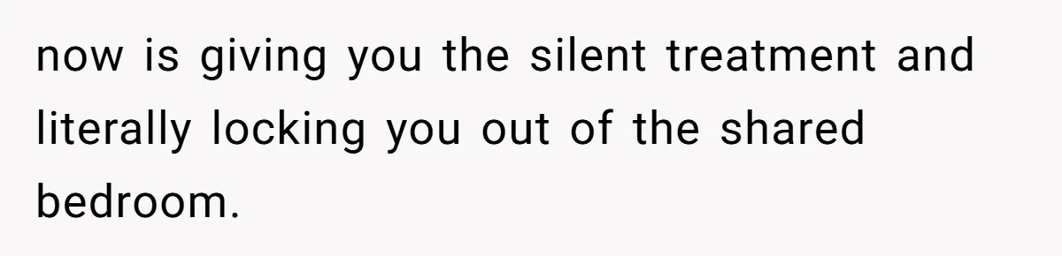 now is giving you the silent treatment and literally locking you out of the shared bedroom.