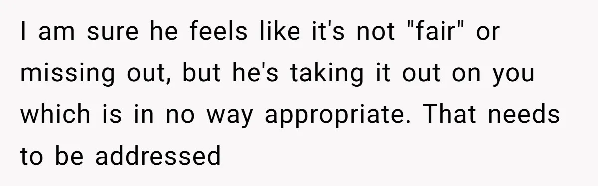 I am sure he feels like it's not "fair" or missing out, but he's taking it out on you which is in no way appropriate. That needs to be addressed