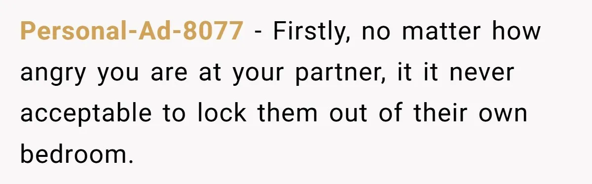 Personal-Ad-8077 − Firstly, no matter how angry you are at your partner, it it never acceptable to lock them out of their own bedroom.