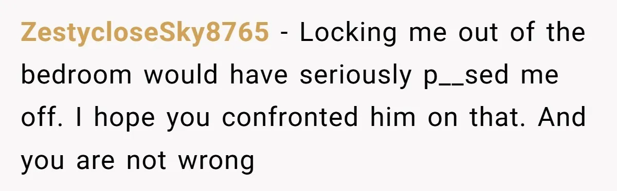 ZestycloseSky8765 − Locking me out of the bedroom would have seriously p__sed me off. I hope you confronted him on that. And you are not wrong