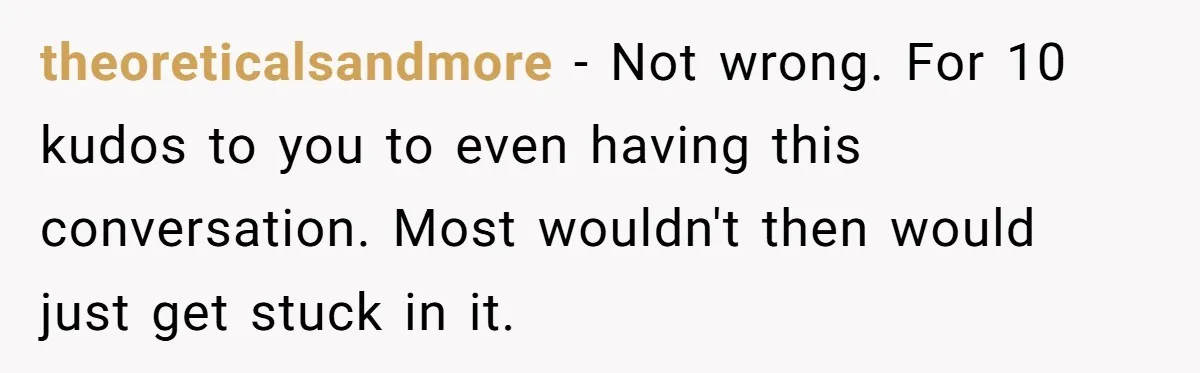 theoreticalsandmore − Not wrong. For 10 kudos to you to even having this conversation. Most wouldn't then would just get stuck in it.