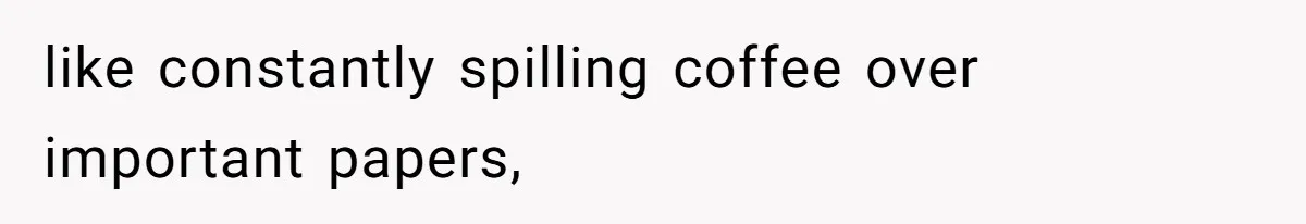 like constantly spilling coffee over important papers,