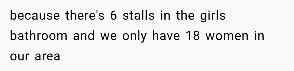 because there's 6 stalls in the girls bathroom and we only have 18 women in our area