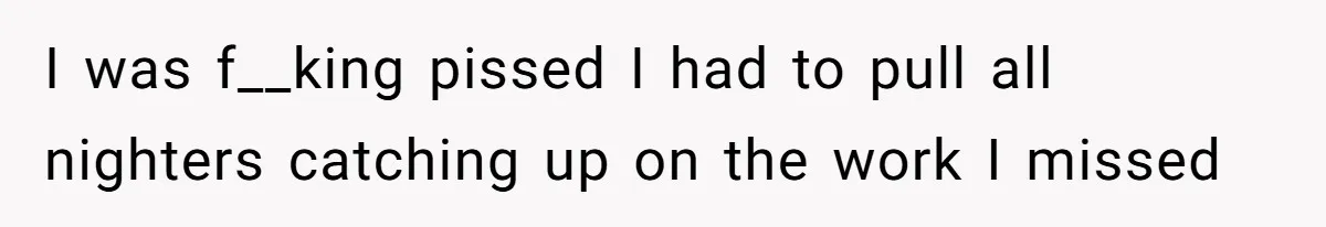 I was f__king pissed I had to pull all nighters catching up on the work I missed