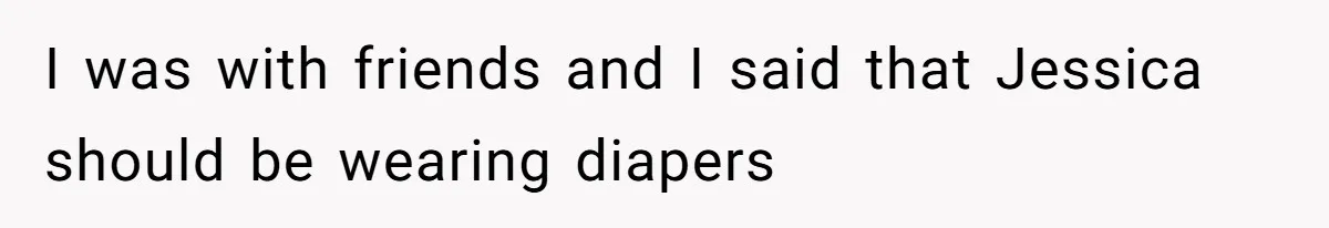 I was with friends and I said that Jessica should be wearing diapers