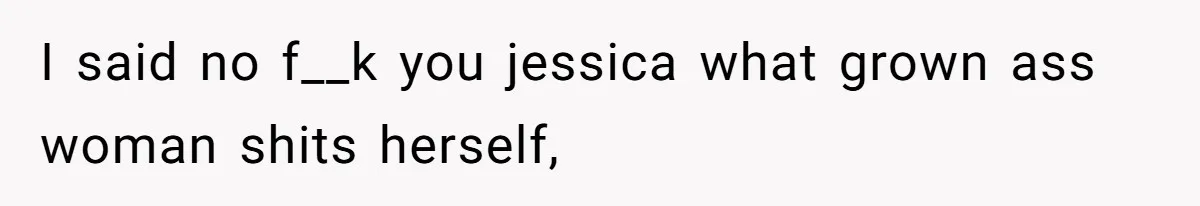 I said no f__k you jessica what grown ass woman shits herself,