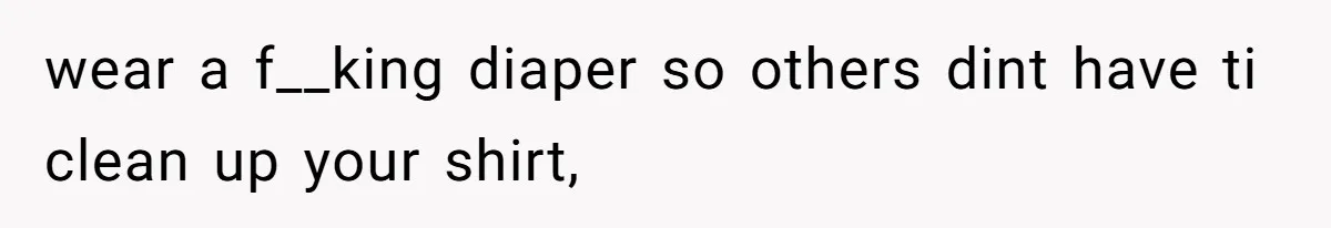 wear a f__king diaper so others dint have ti clean up your shirt,