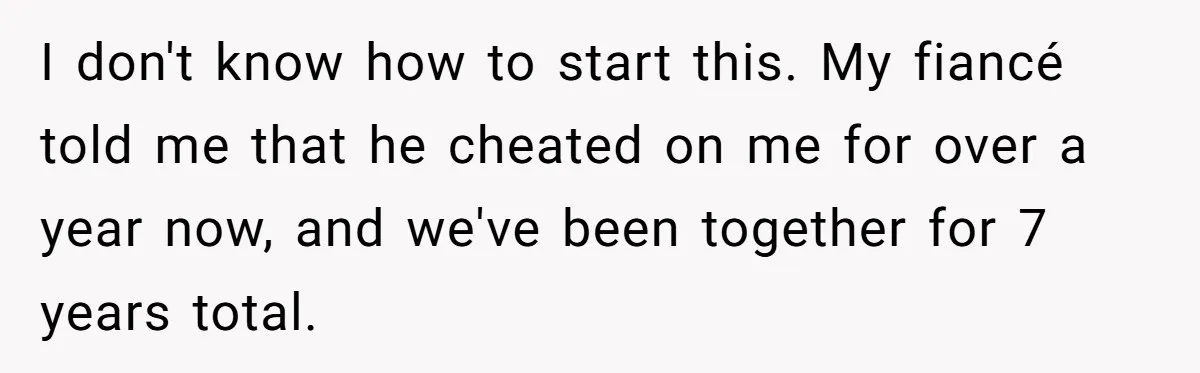 I don't know how to start this. My fiancé told me that he cheated on me for over a year now, and we've been together for 7 years total.
