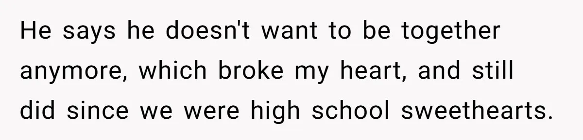 He says he doesn't want to be together anymore, which broke my heart, and still did since we were high school sweethearts.