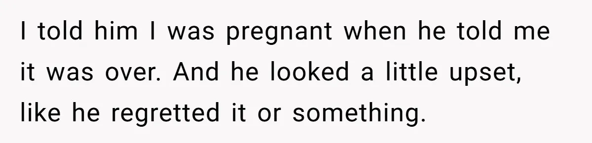 I told him I was pregnant when he told me it was over. And he looked a little upset, like he regretted it or something.