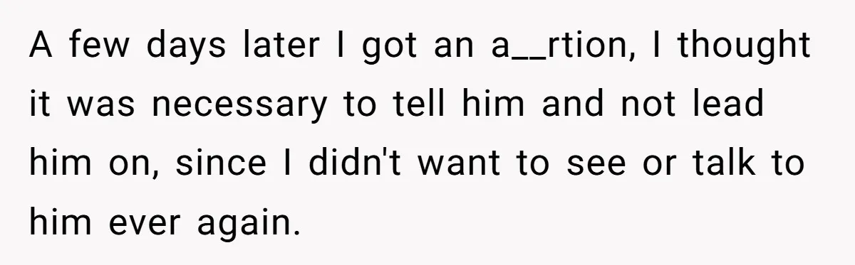 A few days later I got an a__rtion, I thought it was necessary to tell him and not lead him on, since I didn't want to see or talk to...