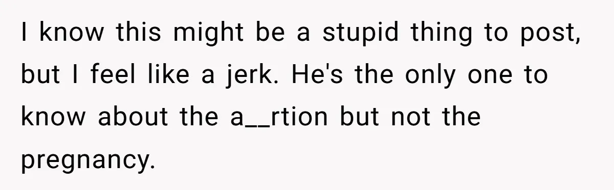 I know this might be a stupid thing to post, but I feel like a jerk. He's the only one to know about the a__rtion but not the pregnancy.