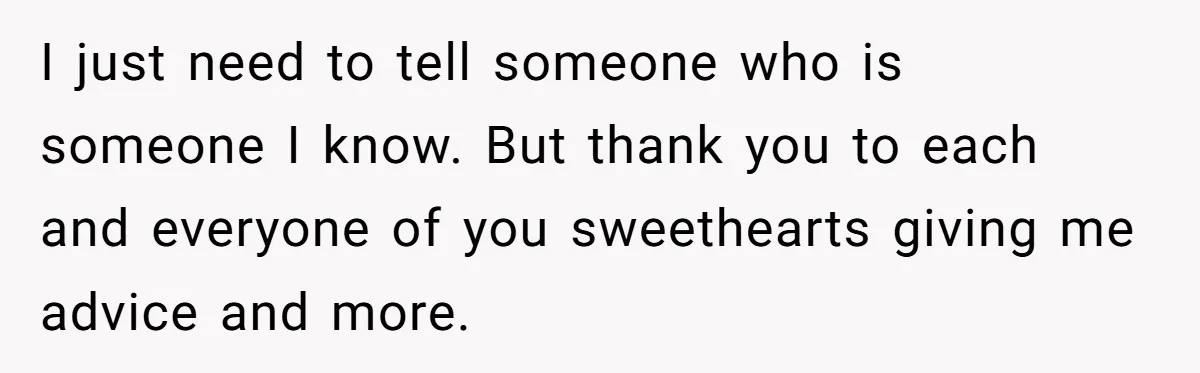 I just need to tell someone who is someone I know. But thank you to each and everyone of you sweethearts giving me advice and more.