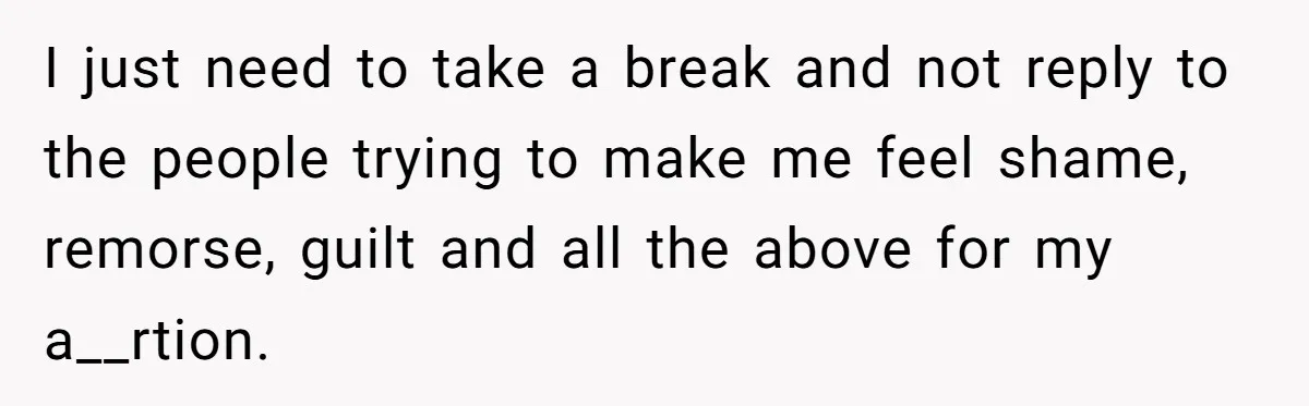 I just need to take a break and not reply to the people trying to make me feel shame, remorse, guilt and all the above for my a__rtion.