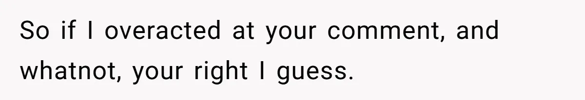 So if I overacted at your comment, and whatnot, your right I guess.
