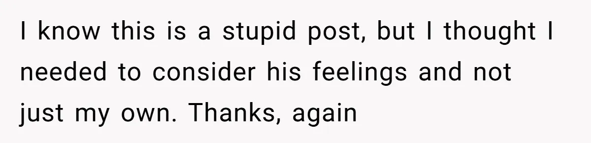 I know this is a stupid post, but I thought I needed to consider his feelings and not just my own. Thanks, again