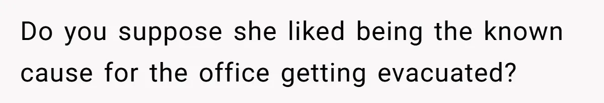 Do you suppose she liked being the known cause for the office getting evacuated?