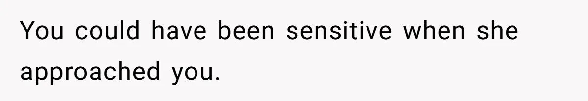You could have been sensitive when she approached you.