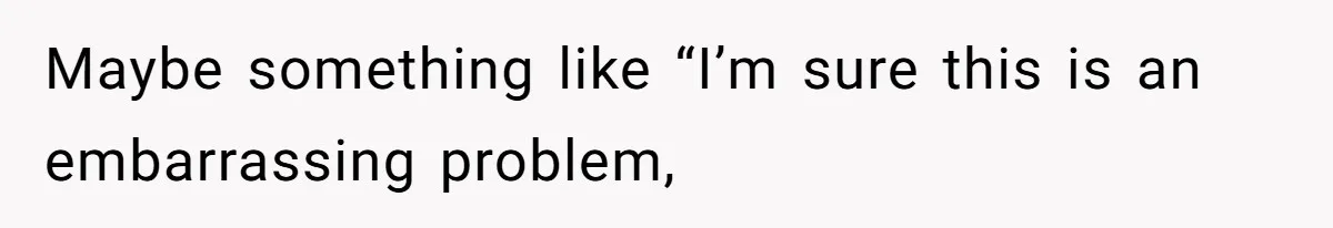 Maybe something like “I’m sure this is an embarrassing problem,