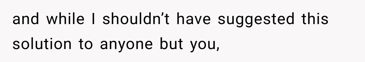 and while I shouldn’t have suggested this solution to anyone but you,
