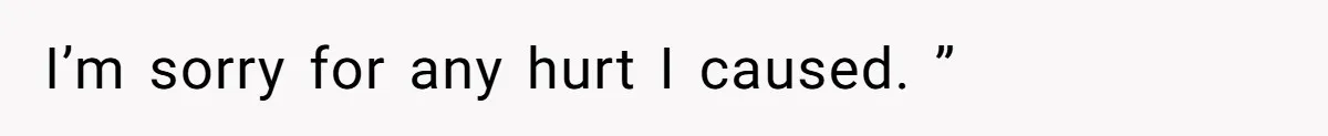 I’m sorry for any hurt I caused. ”