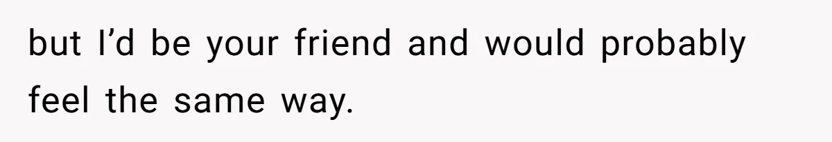 but I’d be your friend and would probably feel the same way.