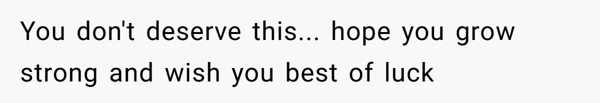 You don't deserve this... hope you grow strong and wish you best of luck