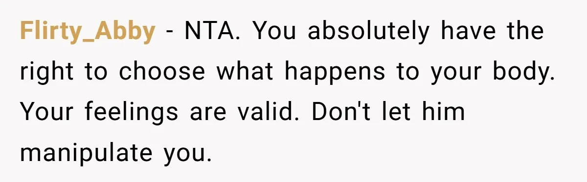 Flirty_Abby − NTA. You absolutely have the right to choose what happens to your body. Your feelings are valid. Don't let him manipulate you.