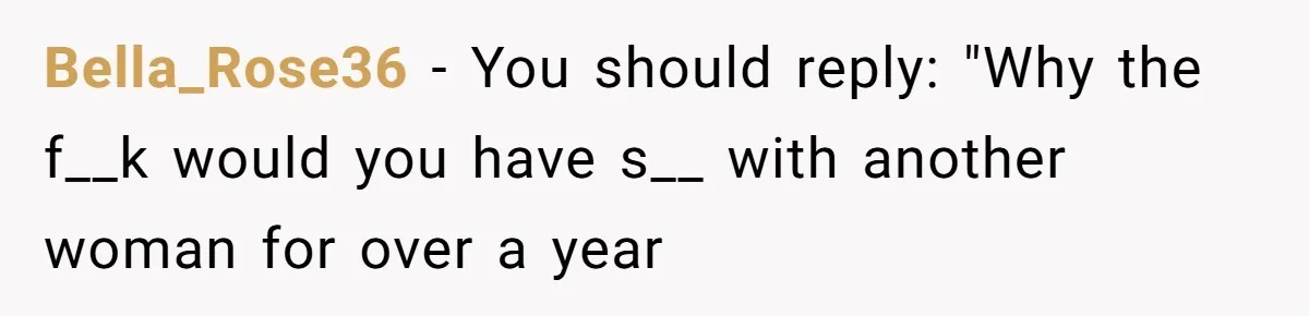 Bella_Rose36 − You should reply: "Why the f__k would you have s__ with another woman for over a year