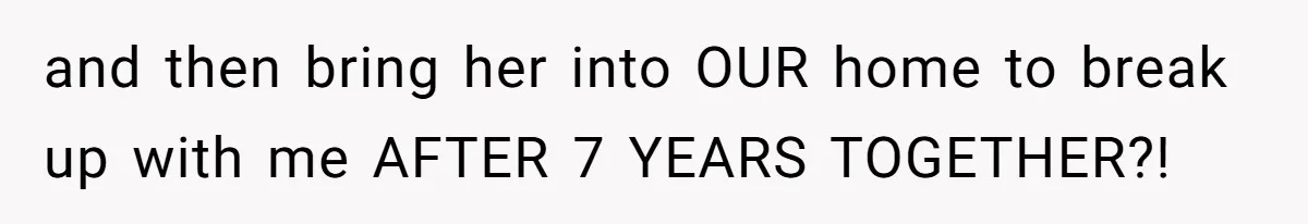 and then bring her into OUR home to break up with me AFTER 7 YEARS TOGETHER?!