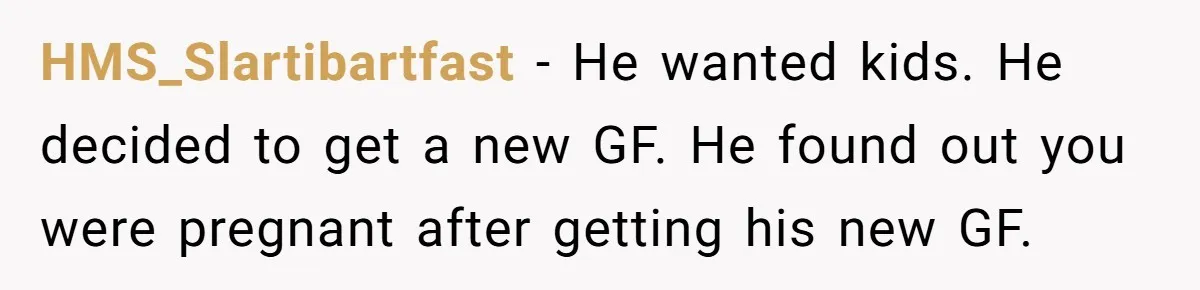HMS_Slartibartfast − He wanted kids. He decided to get a new GF. He found out you were pregnant after getting his new GF.