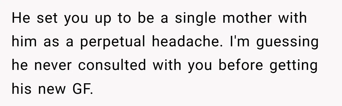 He set you up to be a single mother with him as a perpetual headache. I'm guessing he never consulted with you before getting his new GF.