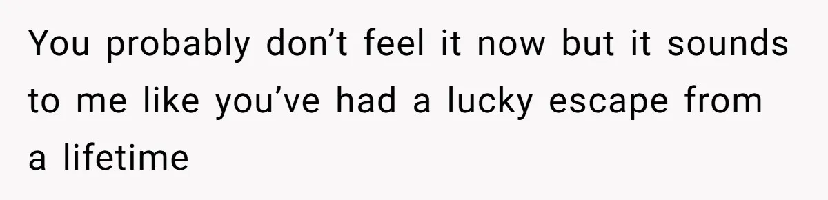 You probably don’t feel it now but it sounds to me like you’ve had a lucky escape from a lifetime