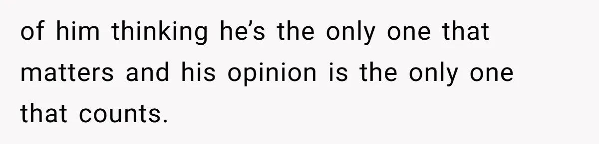 of him thinking he’s the only one that matters and his opinion is the only one that counts.