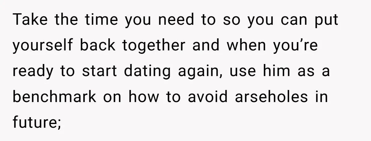 Take the time you need to so you can put yourself back together and when you’re ready to start dating again, use him as a benchmark on how to avoid...